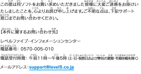 ご不明な点がございます場合は、下記サポート窓口までお問い合わせいただきますようお願い申し上げます。【本件に関するお問い合わせ先】レベルファイブ・インフォメーションセンター／電話番号： 0570-005-010／電話受付時間： 午前11時～午後5時／（土・日・祝祭日および弊社の夏期・冬期休暇を除く）