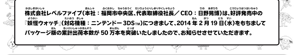 株式会社レベルファイブ（本社：福岡市中央区、代表取締役社長／CEO：日野晃博）は、好評発売中の『妖怪ウォッチ』（対応機種：ニンテンドー3DSTM）につきまして、2014年2月19日（水）をもちましてパッケージ版の累計出荷本数が50万本を突破いたしましたので、お知らせさせていただきます。