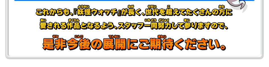 これからも、『妖怪ウォッチ』が長く、世代を超えてたくさんの方に愛される作品となるよう、スタッフ一同努力して参りますので、是非今後の展開にご期待ください。