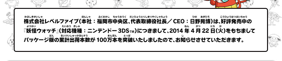 株式会社レベルファイブ（本社：福岡市中央区、代表取締役社長／ＣＥＯ：日野晃博）は、好評発売中の『妖怪ウォッチ』（対応機種：ニンテンドー3DS  TM）につきまして、2014年4月22日（火）をもちましてパッケージ版の累計出荷本数が100万本を突破いたしましたので、お知らせします。