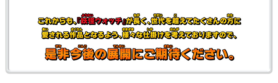 これからも、『妖怪ウォッチ』が長く、世代を超えてたくさんの方に愛される作品となるよう、様々な仕掛けを考えておりますので、是非今後の展開にご期待ください。