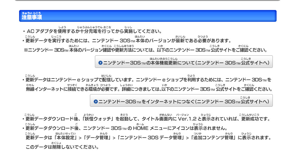 【注意事項】　・ ACアダプタを使用するか十分充電を行ってから実施してください。
   ・更新データを実行するためには、ニンテンドー3DSTM本体のバージョンが最新である必要があります。 　　　　
    ※ニンテンドー3DSTM本体のバージョン確認や更新方法については、以下のニンテンドー3DSTM公式サイトをご確認ください。
   ・更新データはニンテンドーeショップで配信しています。ニンテンドーeショップを利用するためには、ニンテンドー3DSTMを
　　無線インターネットに接続できる環境が必要です。詳細につきましては、以下のニンテンドー3DSTM公式サイトをご確認ください。
   ・更新データダウンロード後、「妖怪ウォッチ」を起動して、タイトル画面内にVer.1.2と表示されていれば、更新成功です。
   ・更新データダウンロード後、ニンテンドー3DSTMのHOMEメニューにアイコンは表示されません。
　　更新データは「本体設定」>「データ管理」>「ニンテンドー3DSデータ管理」>「追加コンテンツ管理」に表示されます。　このデータは削除しないでください。
