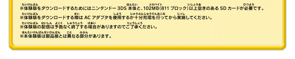 ※体験版をダウンロードするためにはニンテンドー3DS本体と、102MB（811ブロック）以上空きのあるSDカードが必要です。※体験版をダウンロードする際はACアダプタを使用するか十分充電を行ってから実施してください。※体験版の配信は予告なく終了する場合がありますのでご了承ください。※本体験版は製品版とは異なる部分があります。