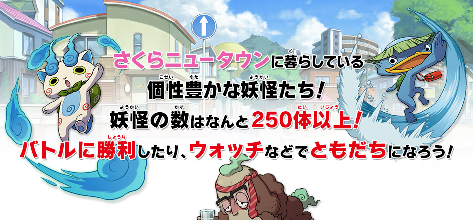 さくらニュータウンに暮らしている
個性豊かな妖怪たち！
妖怪の数はなんと250体以上！
バトルに勝利したり、ウォッチなどでともだちになろう！