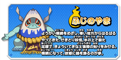 ふじのやま　ようかい横綱をめざし、寒い地方からはるばるやってきた、せきとり妖怪。氷の上で鍛た足腰で、きょういてきな土俵際の粘りをみせる。横綱になって、故郷に錦を飾るのが夢。