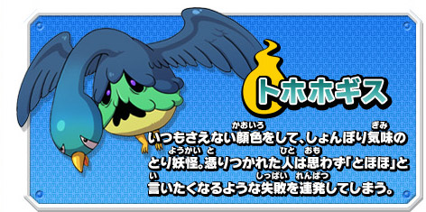トホホギス　いつもさえない顔色をして、しょんぼり気味のとり妖怪。憑りつかれた人は思わず「とほほ」と言いたくなるような失敗を連発してしまう。