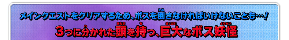 メインクエストをクリアするため、ボスを倒さなければいけないことも…！３つに分かれた頭を持つ、巨大なボス妖怪