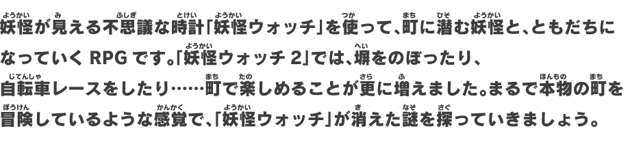 妖怪が見える不思議な時計「妖怪ウォッチ」を使って、町に潜む妖怪と、ともだちになっていくRPGです。「妖怪ウォッチ2」では、塀をのぼったり、自転車レースをしたり……町で楽しめることが更に増えました。まるで本物の町を冒険しているような感覚で、「妖怪ウォッチ」が消えた謎を探っていきましょう