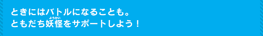 ときにはバトルになることも。ともだち妖怪をサポートしよう！