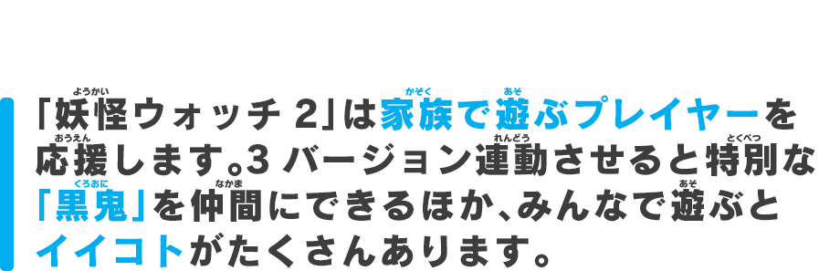 「妖怪ウォッチ2 」は家族で遊ぶプレイヤーを応援します。3バージョン連動させると特別な
「黒鬼」を仲間にできるほか、みんなで遊ぶとイイコトがたくさんあります。