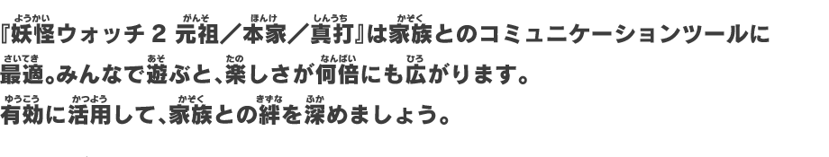 「妖怪ウォッチ2 元祖／本家／真打」は家族とのコミュニケーションツールに最適。みんなで遊ぶと、楽しさが何倍にも広がります。有効に活用して、家族との絆を深めましょう。