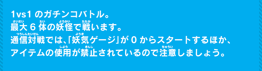 1vs1のガチンコバトル。最大6体たいの妖怪で戦います。通信対戦では、「妖気ゲージ」が0からスタートするほか、アイテムの使用が禁止されているので注意しましょう。