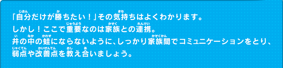 「自分だけが勝ちたい！」その気持ちはよくわかります。しかし！ここで重要なのは家族との連携。井の中の蛙にならないように、しっかり家族間でコミュニケーションをとり、弱点や改善点を教え合いましょう。