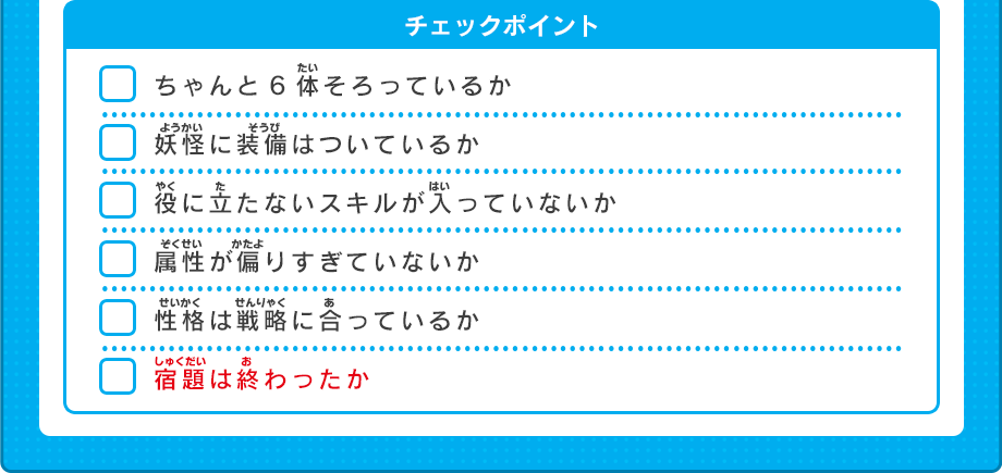 ちゃんと6体そろっているか妖怪に装備はついているか役に立たないスキルが入っていないか属性が偏りすぎていないか性格は戦略に合っているか宿題は終わったか