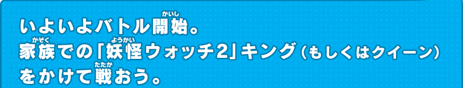 いよいよバトル開始。家族での「妖怪ウォッチ2」キング（もしくはクイーン）をかけて戦おう。