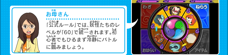 お母さん 「公式ルール」では、妖怪たちのレベルが「60」で統一されます。初心者でもひるまず冷静にバトルに臨みましょう