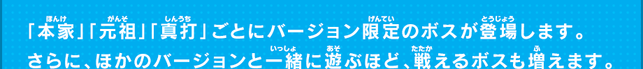 「本家」「元祖」「真打」ごとにバージョン限定の鬼やボスが登場します。さらに、ほかのバージョンと一緒に遊ぶほど、戦えるボスも増えます。