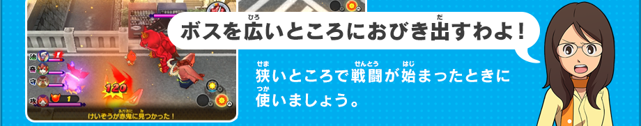 ボスを広いところにおびき出すわよ！狭いところで戦闘が始まったときに使いましょう。