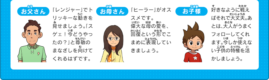 お父さん 「レンジャー」でトリッキーな動きを見せましょう。「スゲェ！今どうやったの？」と尊敬のまなざしを向けてくれるはずです。 お母さん 「ヒーラー」がオススメです。 偉大な母の愛を、回復という形でこまめに表現していきましょう。 お子様 好きなように戦えばそれで大丈夫。あとは、大人がうまくフォローしてくれます。今しか使えない子供の特権を活かしましょう。