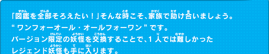 「図鑑を全部そろえたい！」そんな時こそ、家族で助け合いましょう。
“ワンフォーオール・オールフォーワン”です。バージョン限定の妖怪を交換することで、1人では難しかったレジェンド妖怪も手に入ります。