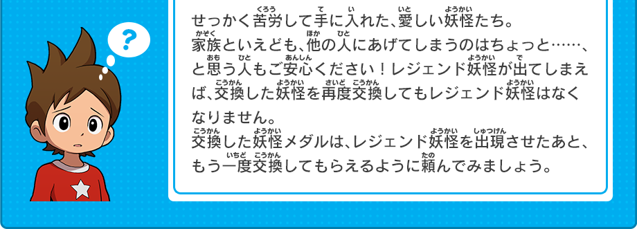 せっかく苦労して手に入れた、愛しい妖怪たち。
家族といえども、他の人にあげてしまうのはちょっと……、と思う人もご安心ください！レジェンド妖怪が出てしまえば、交換した妖怪を再度交換してもレジェンド妖怪はなくなりません。交換した妖怪メダルは、レジェンド妖怪を出現させたあと、もう一度交換してもらえるように頼んでみましょう。