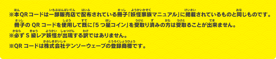 ※本QRコードは一部販売店で配布されている冊子「妖怪家族マニュアル」に掲載されているものと同じものです。冊子のQRコードを使用して既に「5つ星コイン」を受取り済みの方は受取ることが出来ません。※必ずS級レア妖怪が出現する訳ではありません。※QRコードは株式会社デンソーウェーブの登録商標です。