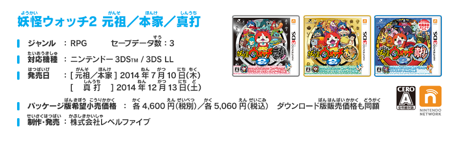 妖怪ウォッチ2 元祖／本家／真打 ジャンル:ＲＰＧ セーブデータ数：3 対応機種:ニンテンドー3DSTM/3DS LL 発売日:[元祖／本家] 2014年7月10日（木）[　 真 打 　] 2014年12月13日（土）予定 パッケージ版希望小売価格：各4,600円（税別）／各5,060円（税込）　ダウンロード版販売価格も同額 制作・発売:株式会社レベルファイブ