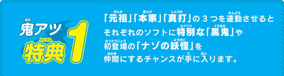 「元祖」「本家」「真打」の3つを連動させるとそれぞれのソフトに特別な「黒鬼」や初登場の「ナゾの妖怪」を仲間にするチャンスが手に入ります。