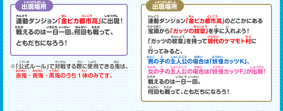 出現場所 連動ダンジョン「金ピカ都市高」に出現！戦えるのは一日一回。何回も戦って、ともだちになろう！ 連動ダンジョン「金ピカ都市高」のどこかにある宝箱から「ガッツの紋章」を手に入れよう！「ガッツの紋章」を持って現代のケマモト村に行ってみると、男の子の主人公場合は「妖怪ガッツK」、女の子の主人公の場合は「妖怪ガッツF」が出現！戦えるのは一日一回。何回も戦って、ともだちになろう！ ※「公式ルール」で対戦する際に使用できる鬼は、赤鬼・青鬼・黒鬼のうち1体のみです。