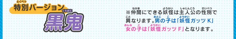 特別バージョン 黒鬼 ※仲間にできる妖怪は主人公の性別で異なります。男の子は「妖怪ガッツK」、女の子は「妖怪ガッツF」となります。