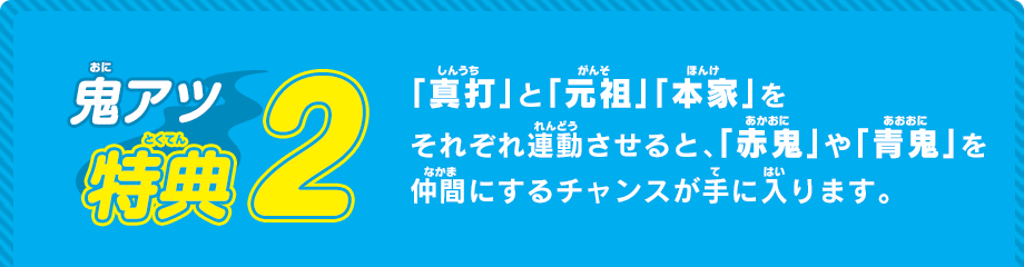 「真打」と「元祖」「本家」をそれぞれ連動させると、「赤鬼」や「青鬼」を仲間にするチャンスが手に入ります。