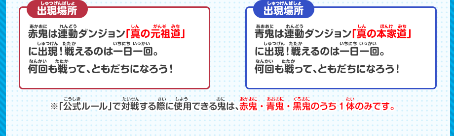 赤鬼は連動ダンジョン「真の元祖道」に出現！戦えるのは一日一回。何回も戦って、ともだちになろう！青鬼は連動ダンジョン「真の本家道」に出現！戦えるのは一日一回。何回も戦って、ともだちになろう！※「公式ルール」で対戦する際に使用できる鬼は、赤鬼・青鬼・黒鬼のうち1体のみです。