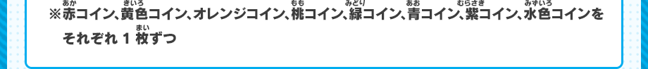 ※赤コイン、黄色コイン、オレンジコイン、桃コイン、緑コイン、青コイン、紫コイン、水色コインをそれぞれ1枚ずつ