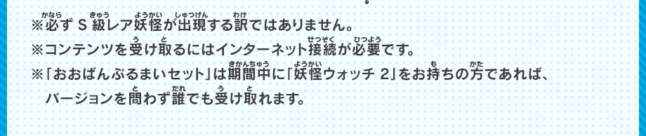 ※必ずS級レア妖怪が出現する訳ではありません。※コンテンツを受け取るにはインターネット接続が必要です。※「おおばんぶるまいセット」は期間中に「妖怪ウォッチ2」をお持ちの方であれば、バージョンを問わず誰でも受け取れます。