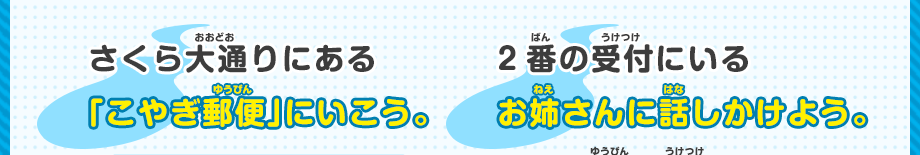 さくら大通りにある 「こやぎ郵便」にいこう。 2番の受付にいる お姉さんに話しかけよう。