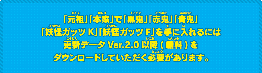 「元祖」「本家」で「黒鬼」「赤鬼」「青鬼」「妖怪ガッツK」「妖怪ガッツF」を手に入れるには更新データVer.2.0以降(無料)をダウンロードしていただく必要があります。