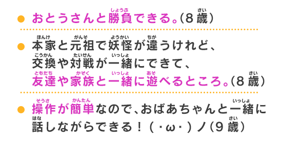 おとうさんと勝負できる。（8歳） 本家と元祖で妖怪が違うけれど、交換や対戦が一緒にできて、
友達や家族と一緒に遊べるところ。（8歳）操作が簡単なので、おばあちゃんと一緒に話しながらできる！(・ω・)ノ（9歳）