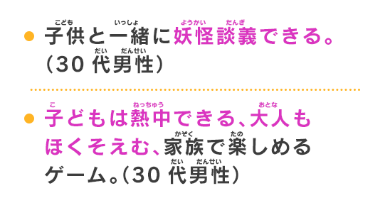 子供と一緒に妖怪談義できる。（30代男性）子どもは熱中できる、大人もほくそえむ、家族で楽しめるゲーム。（30代男性）