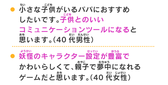 妖怪のキャラクター設定が豊富でかわいらしくて、親子で夢中になれるゲームだと思います。（40代女性）子供も大人も家族で楽しめる。お父さんとの会話が増えた。（9歳）