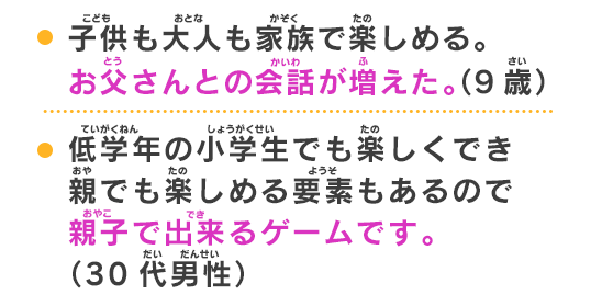 低学年の小学生でも楽しくでき親でも楽しめる要素もあるので親子で出来るゲームです。（30代男性）小さな子供でも楽しめる内容やクエスト、ちょっと知恵を使う必要のあるボス敵討伐、親子でかなり楽しめるゲームだと思います。（40代女性）