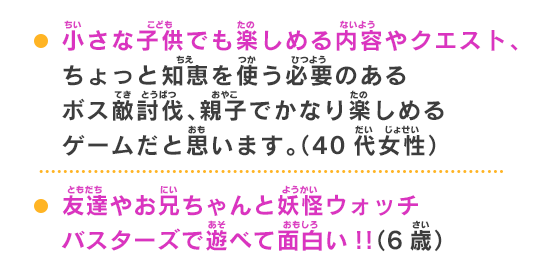 友達やお兄ちゃんと妖怪ウォッチバスターズで遊べて面白い!!（6歳）子供から大人まで楽しめるRPGです。親子でプレイするのもオススメです。（20代男性）