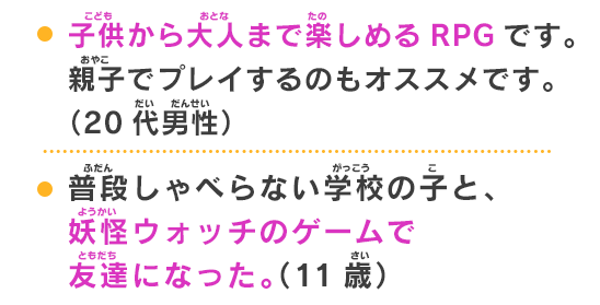 普段しゃべらない学校の子と、妖怪ウォッチのゲームで友達になった。（11歳）親子で楽しめるゲームです。ゲーム初心者にもおすすめです。（30代女性）