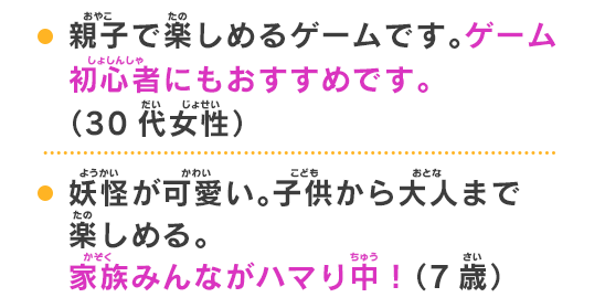 妖怪が可愛い。子供から大人まで楽しめる。家族みんながハマり中！（7歳）親子で遊べるので、ママ友にオススメしたいです。（40代女性）