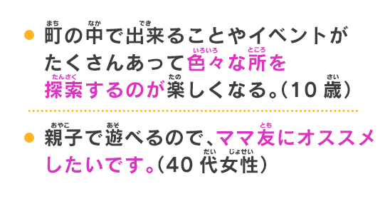 町の中で出来ることやイベントがたくさんあって色々な所を探索するのが楽しくなる。（10歳）鬼時間が始まった時のドキドキ感、バトルで勝ったときのうれしさ、キャラクターも可愛くておすすめです。（9歳）