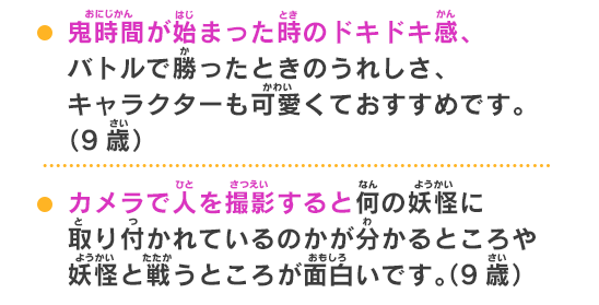 カメラで人を撮影すると何の妖怪に取り付かれているのかが分かるところや妖怪と戦うところが面白いです。（9歳）夏休みが懐かしい！昔こんな生活送りたかった！という大人のアナタにもオススメ。（20代女性）