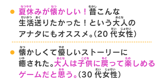 懐かしくて優しいストーリーに癒された。大人は子供に戻って楽しめるゲームだと思う。（30代女性）