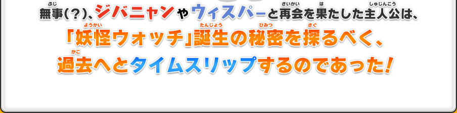 無事（？）ジバニャンやウィスパーと再会を果たした主人公は、「妖怪ウォッチ」誕生の秘密を探るべく、過去へとタイムスリップするのであった！