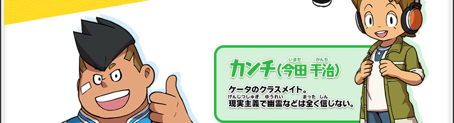 【カンチ（今田 干治）】ケータのクラスメイト。現実主義で幽霊などは全く信じない。