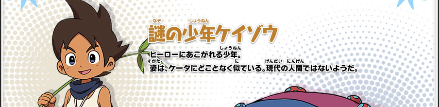 【謎の少年ケイゾウ】ヒーローにあこがれる少年。姿は、ケータにどことなく似ている。現代の人間ではないようだ。