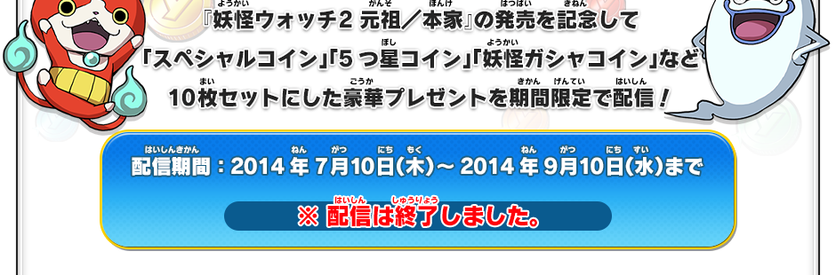 『妖怪ウォッチ2 元祖／本家』の発売を記念して「スペシャルコイン」「5つ星コイン」「妖怪ガシャコイン」など10枚セットにした豪華プレゼントを期間限定で配信！配信期間：2014年7月10日（木）～2014年9月10日（水）まで ※ 配信は終了しました。